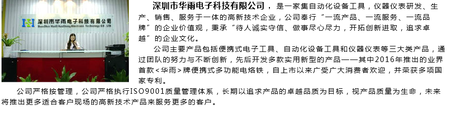 &nbsp;﷯ 深圳市华雨电子科技有限公司 ，是一家集自动化设备工具，仪器仪表研发、生产、销售、服务于一体的高新技术企业，公司奉行“一流产品、一流服务、一流品牌”的企业价值观，秉承“待人诚实守信、做事尽心尽力，开拓创新进取，追求卓越”的企业文化。 公司主要产品包括便携式电子工具、自动化设备工具和仪器仪表等三大类产品，通过团队的努力与不断创新，先后开发多款实用新型的产品——其中2016年推出的业界首款<华雨>牌便携式多功能电烙铁，自上市以来广受广大消费者欢迎，并荣获多项国家专利。 公司严格按管理，公司严格执行ISO9001质量管理体系，长期以追求产品的卓越品质为目标，视产品质量为生命，未来将推出更多适合客户现场的高新技术产品来服务更多的客户。

